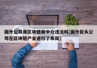 国外公司用区块链做中介违法吗[国外巨头公司在区块链产业进行了布局]